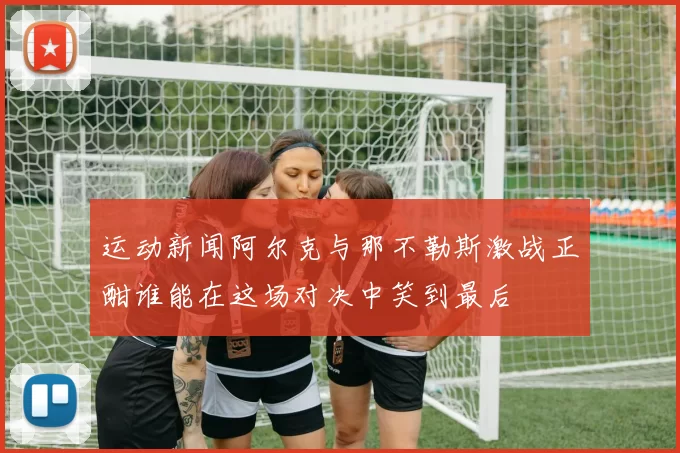 运动新闻阿尔克与那不勒斯激战正酣谁能在这场对决中笑到最后