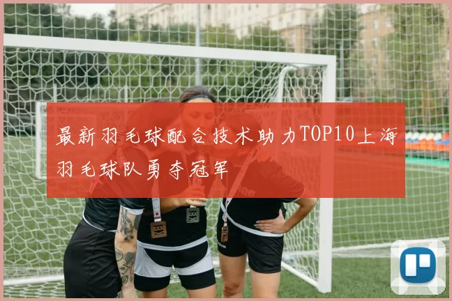 最新羽毛球配合技术助力TOP10上海羽毛球队勇夺冠军