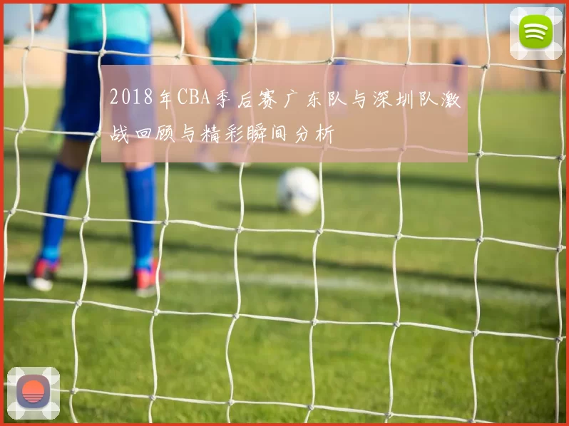 2018年CBA季后赛广东队与深圳队激战回顾与精彩瞬间分析