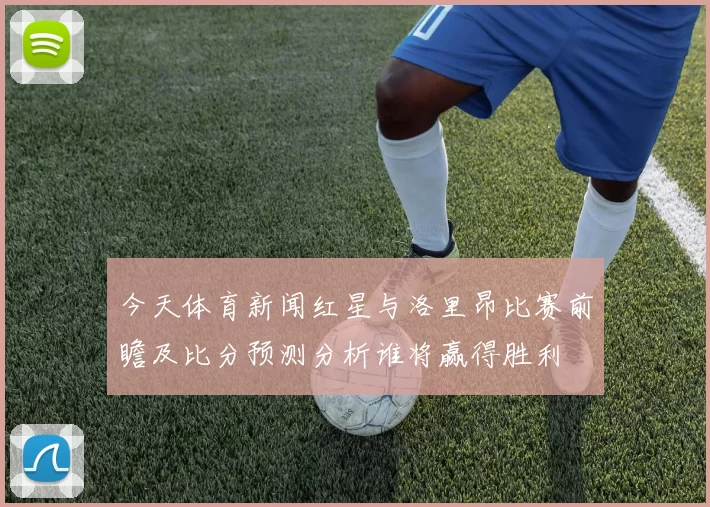 今天体育新闻红星与洛里昂比赛前瞻及比分预测分析谁将赢得胜利