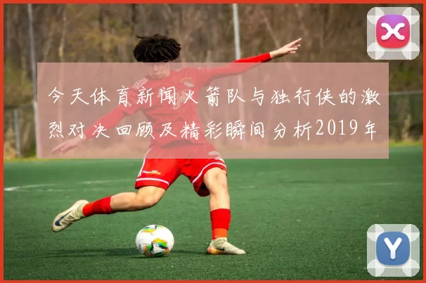今天体育新闻火箭队与独行侠的激烈对决回顾及精彩瞬间分析2019年2月12日比赛纪实