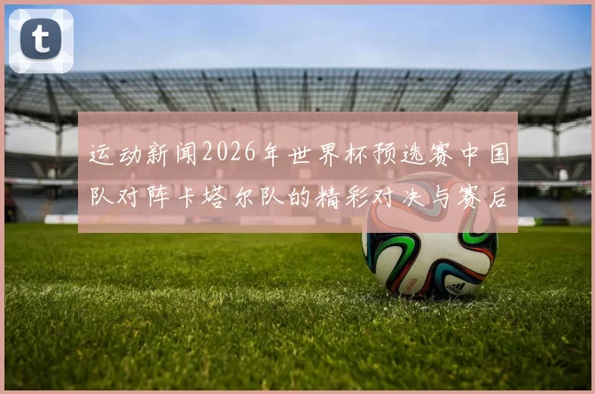运动新闻2026年世界杯预选赛中国队对阵卡塔尔队的精彩对决与赛后分析